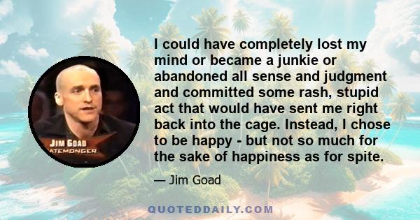 I could have completely lost my mind or became a junkie or abandoned all sense and judgment and committed some rash, stupid act that would have sent me right back into the cage. Instead, I chose to be happy - but not so 