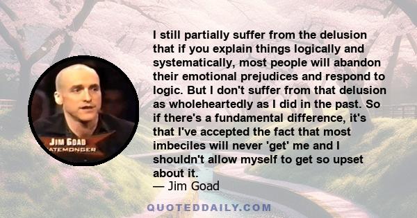 I still partially suffer from the delusion that if you explain things logically and systematically, most people will abandon their emotional prejudices and respond to logic. But I don't suffer from that delusion as