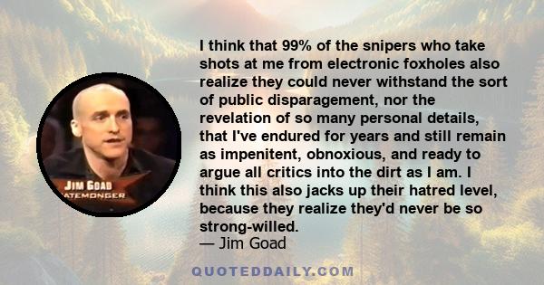 I think that 99% of the snipers who take shots at me from electronic foxholes also realize they could never withstand the sort of public disparagement, nor the revelation of so many personal details, that I've endured