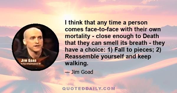 I think that any time a person comes face-to-face with their own mortality - close enough to Death that they can smell its breath - they have a choice: 1) Fall to pieces; 2) Reassemble yourself and keep walking.