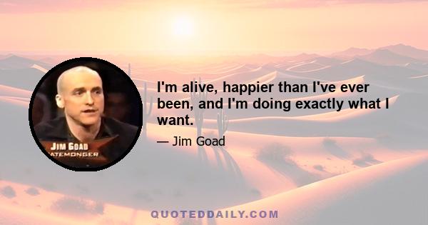 I'm alive, happier than I've ever been, and I'm doing exactly what I want.