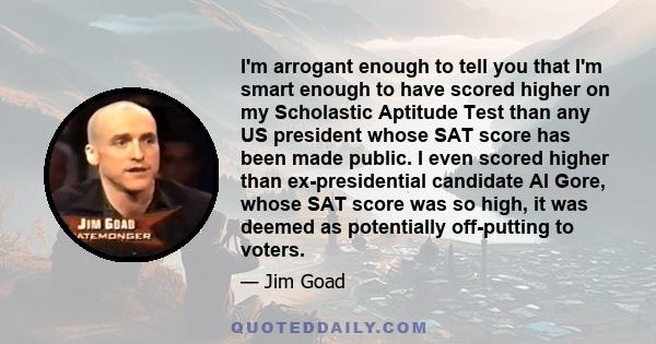 I'm arrogant enough to tell you that I'm smart enough to have scored higher on my Scholastic Aptitude Test than any US president whose SAT score has been made public. I even scored higher than ex-presidential candidate