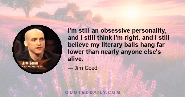 I'm still an obsessive personality, and I still think I'm right, and I still believe my literary balls hang far lower than nearly anyone else's alive.