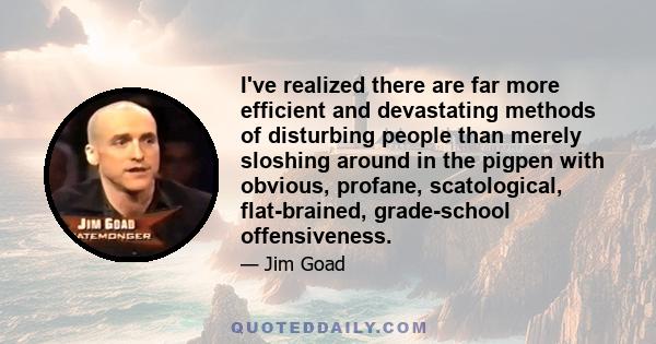 I've realized there are far more efficient and devastating methods of disturbing people than merely sloshing around in the pigpen with obvious, profane, scatological, flat-brained, grade-school offensiveness.