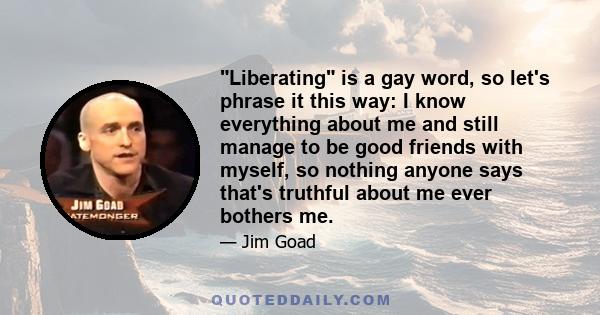 Liberating is a gay word, so let's phrase it this way: I know everything about me and still manage to be good friends with myself, so nothing anyone says that's truthful about me ever bothers me.