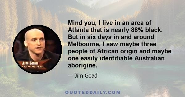 Mind you, I live in an area of Atlanta that is nearly 88% black. But in six days in and around Melbourne, I saw maybe three people of African origin and maybe one easily identifiable Australian aborigine.