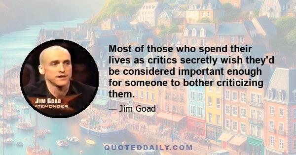 Most of those who spend their lives as critics secretly wish they'd be considered important enough for someone to bother criticizing them.