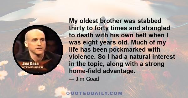 My oldest brother was stabbed thirty to forty times and strangled to death with his own belt when I was eight years old. Much of my life has been pockmarked with violence. So I had a natural interest in the topic, along 