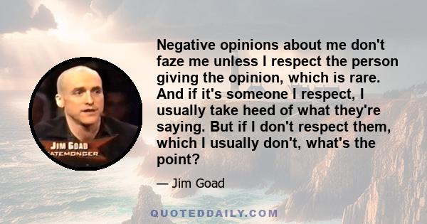 Negative opinions about me don't faze me unless I respect the person giving the opinion, which is rare. And if it's someone I respect, I usually take heed of what they're saying. But if I don't respect them, which I