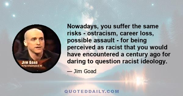 Nowadays, you suffer the same risks - ostracism, career loss, possible assault - for being perceived as racist that you would have encountered a century ago for daring to question racist ideology.