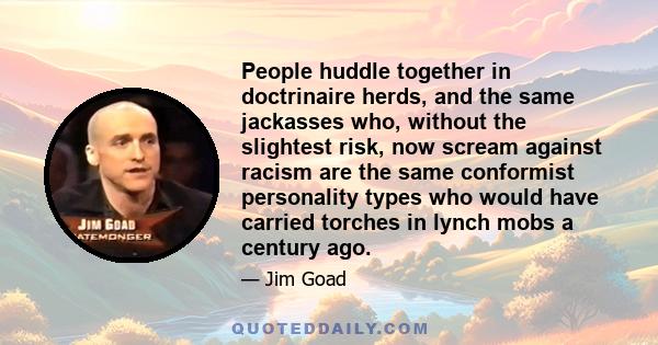 People huddle together in doctrinaire herds, and the same jackasses who, without the slightest risk, now scream against racism are the same conformist personality types who would have carried torches in lynch mobs a