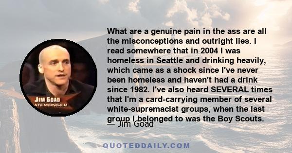 What are a genuine pain in the ass are all the misconceptions and outright lies. I read somewhere that in 2004 I was homeless in Seattle and drinking heavily, which came as a shock since I've never been homeless and