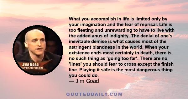 What you accomplish in life is limited only by your imagination and the fear of reprisal. Life is too fleeting and unrewarding to have to live with the added anus of indignity. The denial of one's inevitable demise is