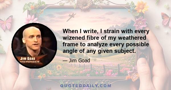 When I write, I strain with every wizened fibre of my weathered frame to analyze every possible angle of any given subject.