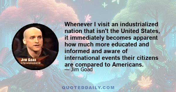 Whenever I visit an industrialized nation that isn't the United States, it immediately becomes apparent how much more educated and informed and aware of international events their citizens are compared to Americans.