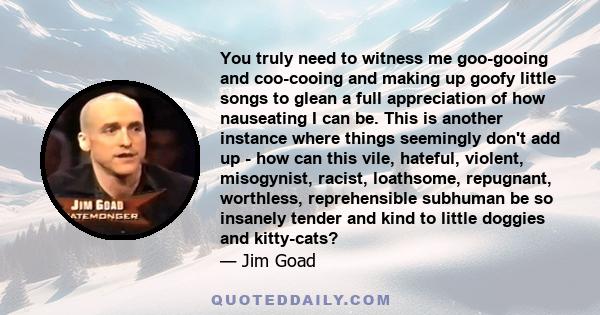 You truly need to witness me goo-gooing and coo-cooing and making up goofy little songs to glean a full appreciation of how nauseating I can be. This is another instance where things seemingly don't add up - how can