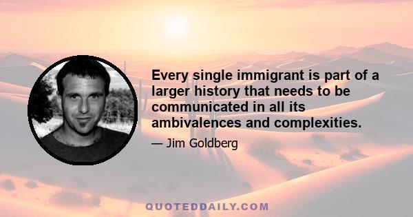 Every single immigrant is part of a larger history that needs to be communicated in all its ambivalences and complexities.