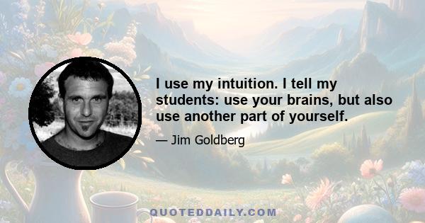 I use my intuition. I tell my students: use your brains, but also use another part of yourself.