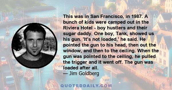 This was in San Francisco, in 1987. A bunch of kids were camped out in the Riviera Hotel - boy hustlers and their sugar daddy. One boy, Tank, showed us his gun. 'It's not loaded,' he said. He pointed the gun to his