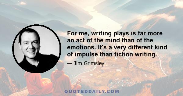 For me, writing plays is far more an act of the mind than of the emotions. It's a very different kind of impulse than fiction writing.