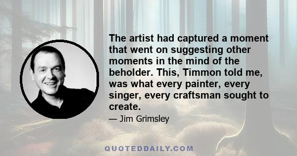 The artist had captured a moment that went on suggesting other moments in the mind of the beholder. This, Timmon told me, was what every painter, every singer, every craftsman sought to create.