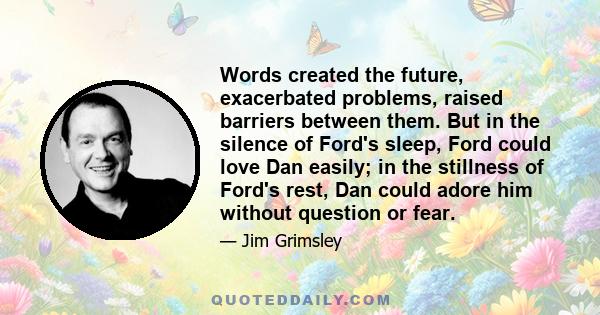 Words created the future, exacerbated problems, raised barriers between them. But in the silence of Ford's sleep, Ford could love Dan easily; in the stillness of Ford's rest, Dan could adore him without question or fear.