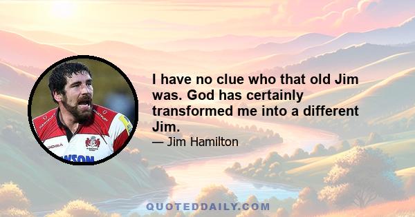 I have no clue who that old Jim was. God has certainly transformed me into a different Jim.