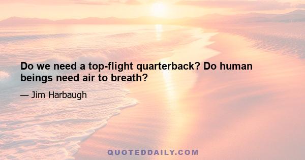 Do we need a top-flight quarterback? Do human beings need air to breath?