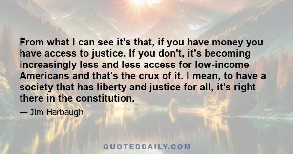 From what I can see it's that, if you have money you have access to justice. If you don't, it's becoming increasingly less and less access for low-income Americans and that's the crux of it. I mean, to have a society