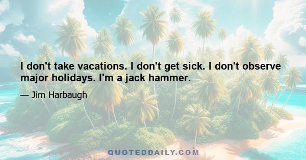 I don't take vacations. I don't get sick. I don't observe major holidays. I'm a jack hammer.