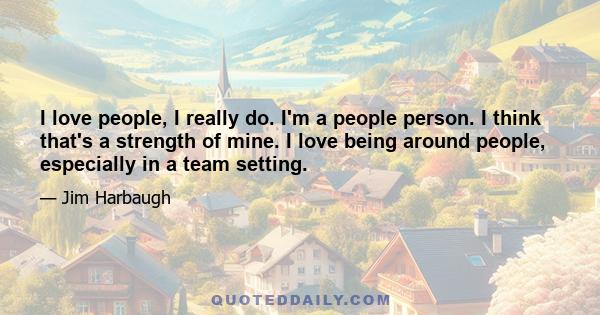 I love people, I really do. I'm a people person. I think that's a strength of mine. I love being around people, especially in a team setting.