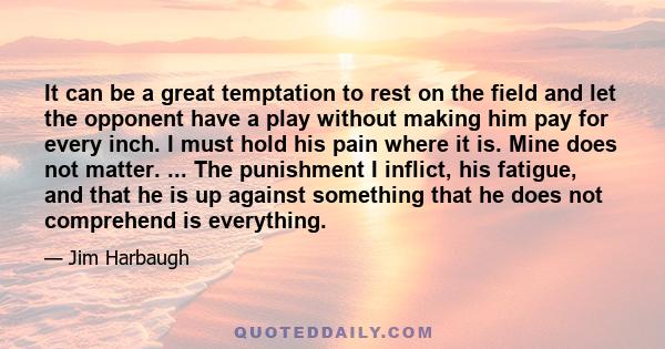 It can be a great temptation to rest on the field and let the opponent have a play without making him pay for every inch. I must hold his pain where it is. Mine does not matter. ... The punishment I inflict, his