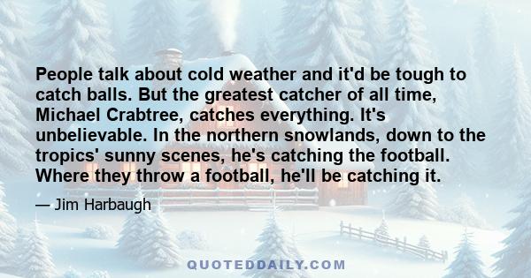 People talk about cold weather and it'd be tough to catch balls. But the greatest catcher of all time, Michael Crabtree, catches everything. It's unbelievable. In the northern snowlands, down to the tropics' sunny