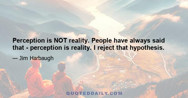 Perception is NOT reality. People have always said that - perception is reality. I reject that hypothesis.