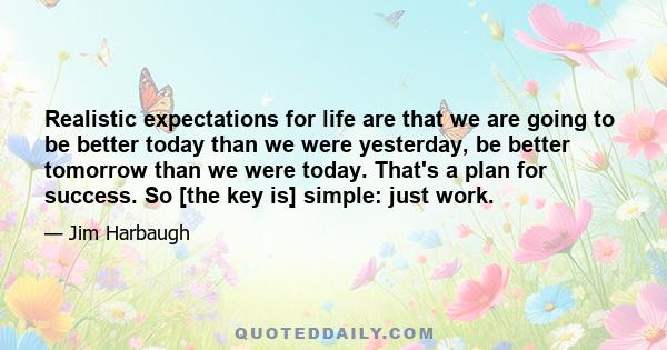 Realistic expectations for life are that we are going to be better today than we were yesterday, be better tomorrow than we were today. That's a plan for success. So [the key is] simple: just work.