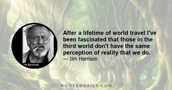 After a lifetime of world travel I've been fascinated that those in the third world don't have the same perception of reality that we do.