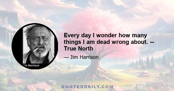 Every day I wonder how many things I am dead wrong about. -- True North