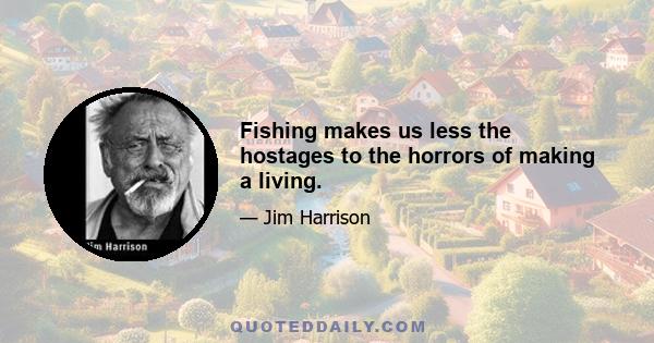 Fishing makes us less the hostages to the horrors of making a living.