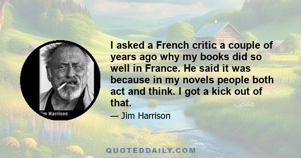 I asked a French critic a couple of years ago why my books did so well in France. He said it was because in my novels people both act and think. I got a kick out of that.