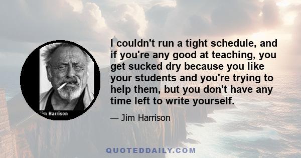 I couldn't run a tight schedule, and if you're any good at teaching, you get sucked dry because you like your students and you're trying to help them, but you don't have any time left to write yourself.