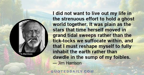 I did not want to live out my life in the strenuous effort to hold a ghost world together. It was plain as the stars that time herself moved in grand tidal sweeps rather than the tick-tocks we suffocate within, and that 