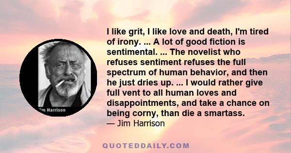 I like grit, I like love and death, I'm tired of irony. ... A lot of good fiction is sentimental. ... The novelist who refuses sentiment refuses the full spectrum of human behavior, and then he just dries up. ... I