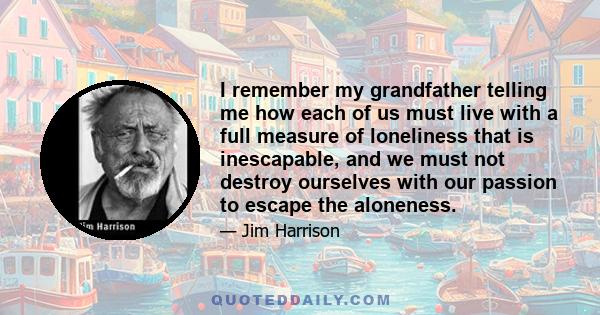 I remember my grandfather telling me how each of us must live with a full measure of loneliness that is inescapable, and we must not destroy ourselves with our passion to escape the aloneness.