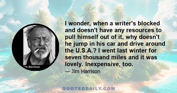 I wonder, when a writer's blocked and doesn't have any resources to pull himself out of it, why doesn't he jump in his car and drive around the U.S.A.? I went last winter for seven thousand miles and it was lovely.