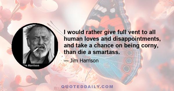 I would rather give full vent to all human loves and disappointments, and take a chance on being corny, than die a smartass.