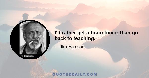 I'd rather get a brain tumor than go back to teaching.