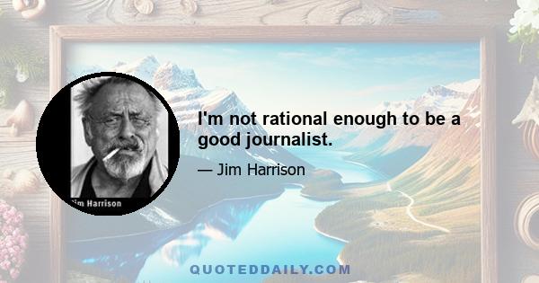 I'm not rational enough to be a good journalist.