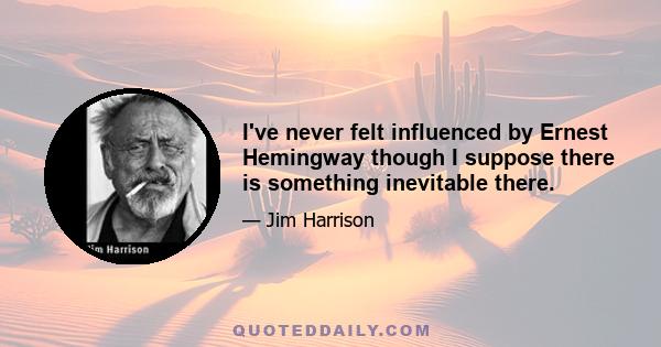 I've never felt influenced by Ernest Hemingway though I suppose there is something inevitable there.