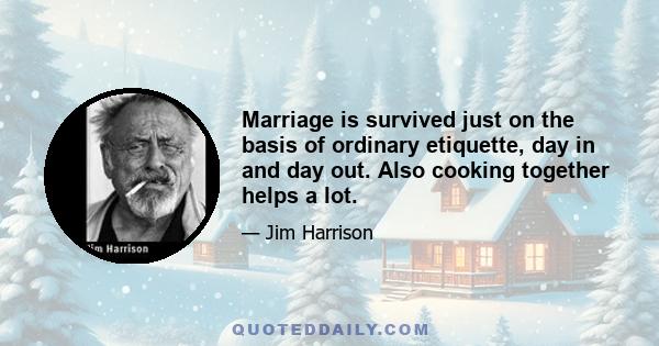 Marriage is survived just on the basis of ordinary etiquette, day in and day out. Also cooking together helps a lot.