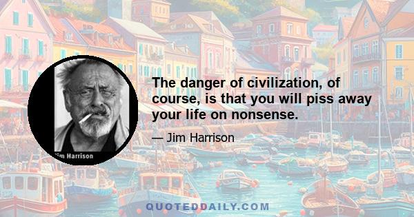 The danger of civilization, of course, is that you will piss away your life on nonsense.